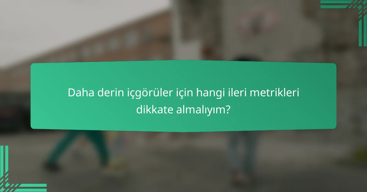 Daha derin içgörüler için hangi ileri metrikleri dikkate almalıyım?